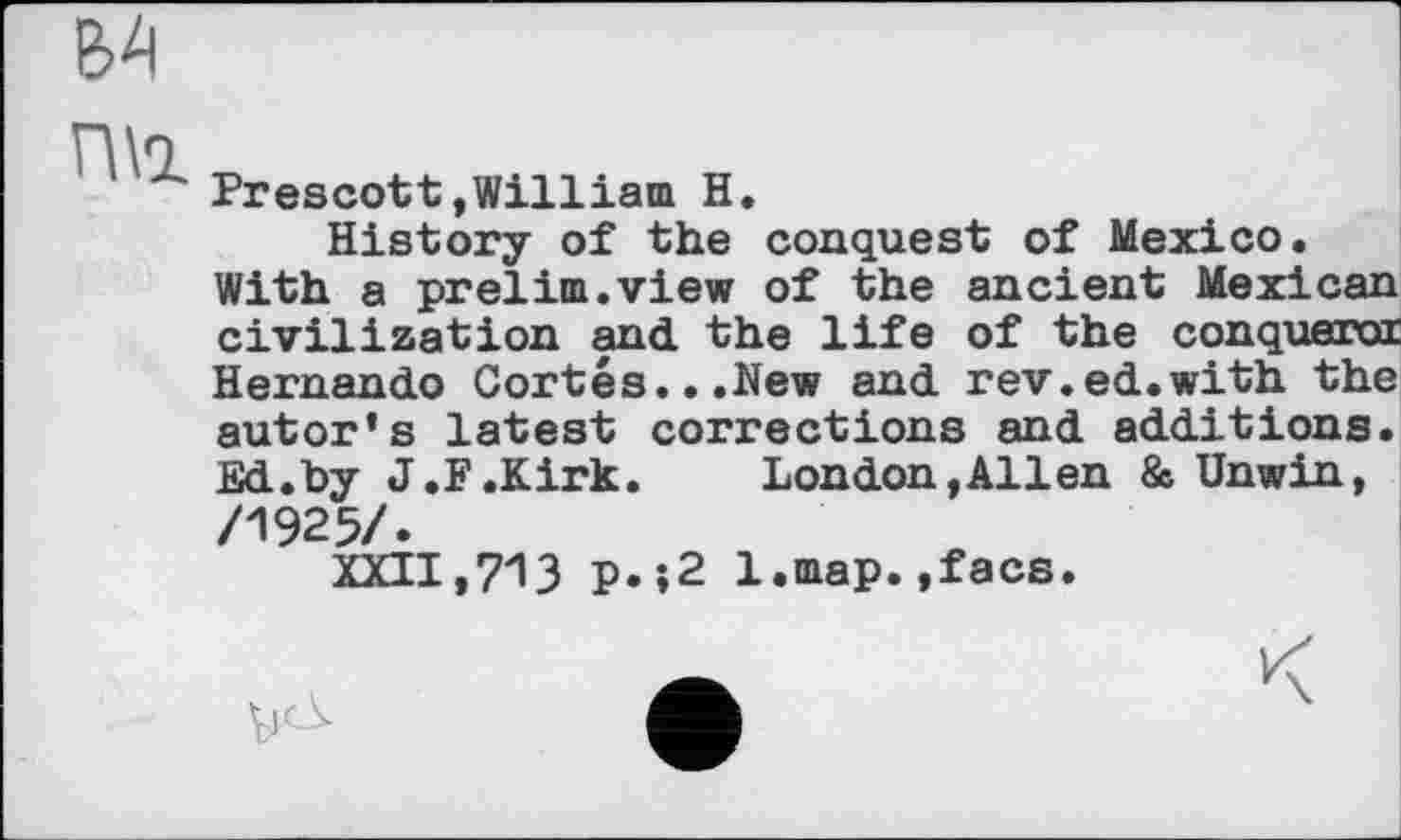 ﻿В4
П\1
Prescott»William H.
History of the conquest of Mexico.
With a prelim.view of the ancient Mexican civilization and the life of the conqueroi Hernando Cortes...New and rev.ed.with the autor’s latest corrections and additions. Ed.by J.F .Kirk.	London, Allen 8c. Unwin,
/1925/.
XXII,713 p.;2 l.map.,facs.